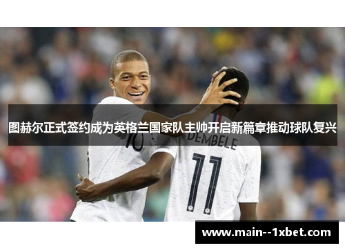 图赫尔正式签约成为英格兰国家队主帅开启新篇章推动球队复兴