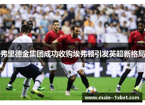 弗里德金集团成功收购埃弗顿引发英超新格局 弗里德金集团成功收购埃弗顿引发英超新格局