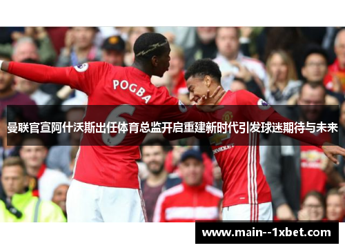 曼联官宣阿什沃斯出任体育总监开启重建新时代引发球迷期待与未来