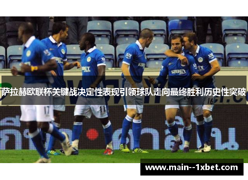 萨拉赫欧联杯关键战决定性表现引领球队走向最终胜利历史性突破 萨拉赫欧联杯关键战决定性表现引领球队走向最终胜利历史性突破