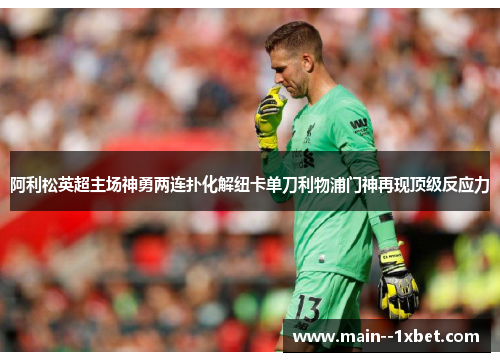 阿利松英超主场神勇两连扑化解纽卡单刀利物浦门神再现顶级反应力 阿利松英超主场神勇两连扑化解纽卡单刀利物浦门神再现顶级反应力