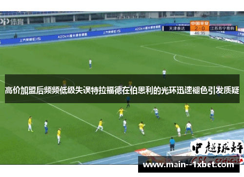 高价加盟后频频低级失误特拉福德在伯恩利的光环迅速褪色引发质疑