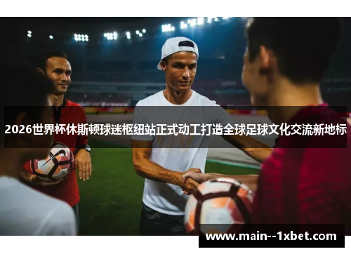 2026世界杯休斯顿球迷枢纽站正式动工打造全球足球文化交流新地标 2026世界杯休斯顿球迷枢纽站正式动工打造全球足球文化交流新地标
