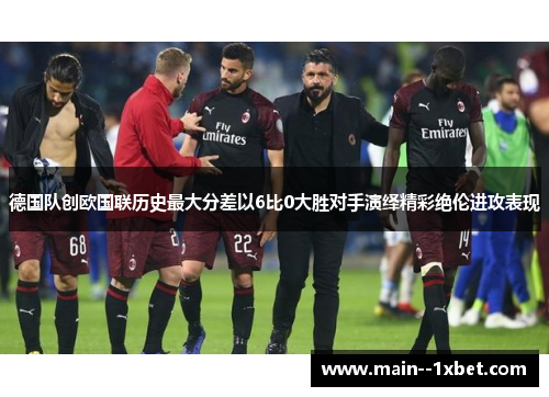 德国队创欧国联历史最大分差以6比0大胜对手演绎精彩绝伦进攻表现 德国队创欧国联历史最大分差以6比0大胜对手演绎精彩绝伦进攻表现